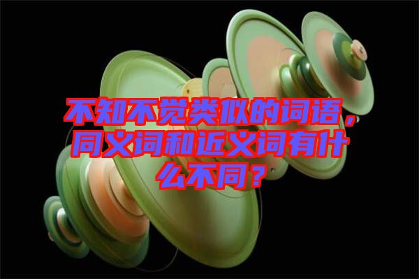 不知不覺類似的詞語，同義詞和近義詞有什么不同？