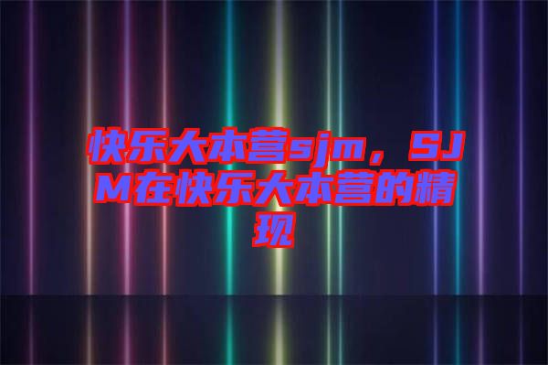 快樂(lè)大本營(yíng)sjm，SJM在快樂(lè)大本營(yíng)的精現(xiàn)