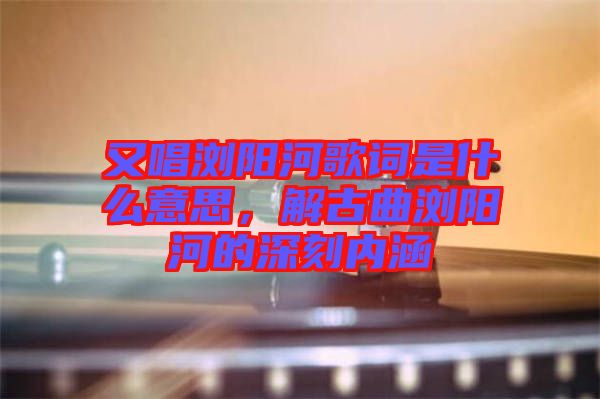 又唱瀏陽(yáng)河歌詞是什么意思，解古曲瀏陽(yáng)河的深刻內(nèi)涵