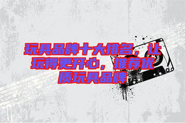 玩具品牌十大排名，讓玩得更開心，推薦優(yōu)質(zhì)玩具品牌