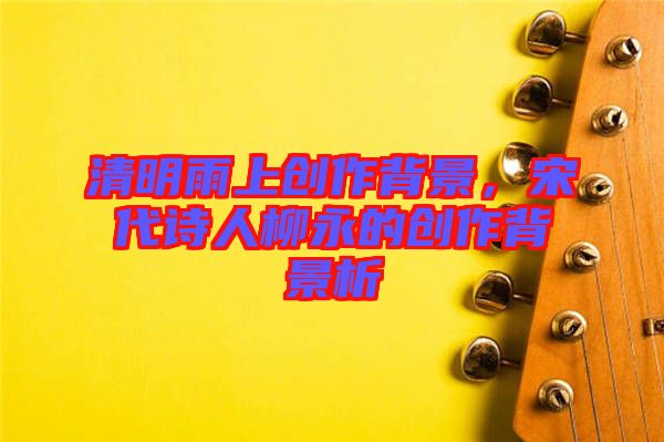 清明雨上創(chuàng)作背景，宋代詩人柳永的創(chuàng)作背景析