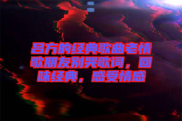 呂方的經(jīng)典歌曲老情歌朋友別哭歌詞，回味經(jīng)典，感受情感