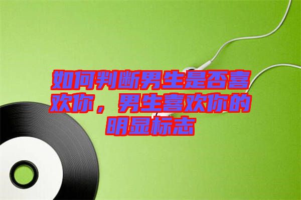 如何判斷男生是否喜歡你，男生喜歡你的明顯標(biāo)志