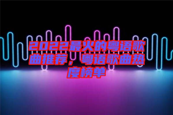 2022最火的粵語歌曲推薦，粵語歌曲熱度榜單