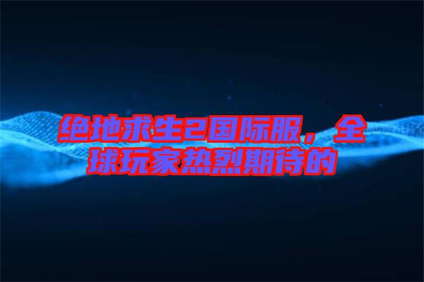 絕地求生2國際服，全球玩家熱烈期待的