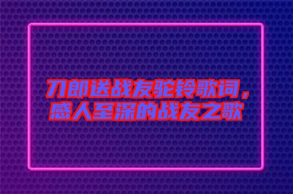 刀郎送戰(zhàn)友駝鈴歌詞，感人至深的戰(zhàn)友之歌