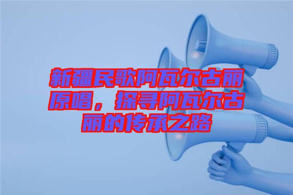 新疆民歌阿瓦爾古麗原唱，探尋阿瓦爾古麗的傳承之路