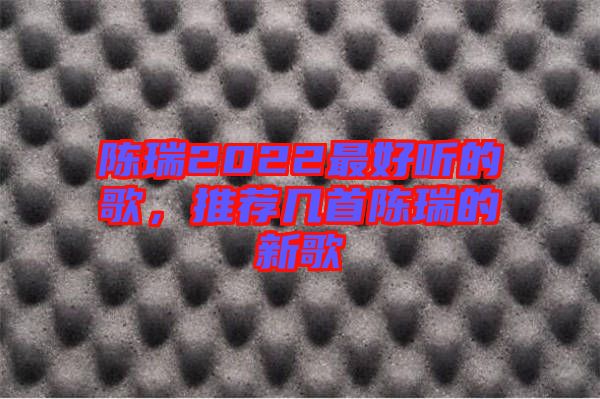 陳瑞2022最好聽的歌，推薦幾首陳瑞的新歌