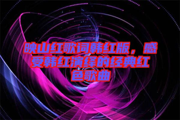 映山紅歌詞韓紅版，感受韓紅演繹的經(jīng)典紅色歌曲