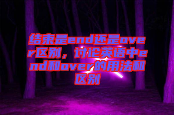 結(jié)束是end還是over區(qū)別，討論英語(yǔ)中end和over的用法和區(qū)別