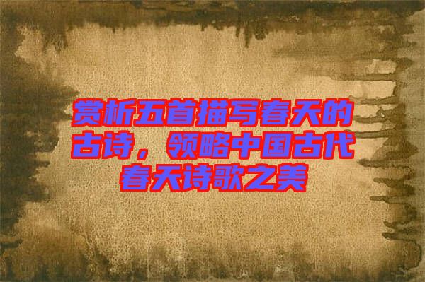 賞析五首描寫春天的古詩，領(lǐng)略中國古代春天詩歌之美