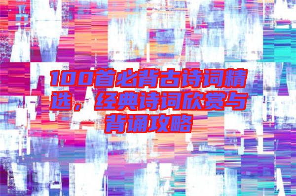 100首必背古詩(shī)詞精選，經(jīng)典詩(shī)詞欣賞與背誦攻略