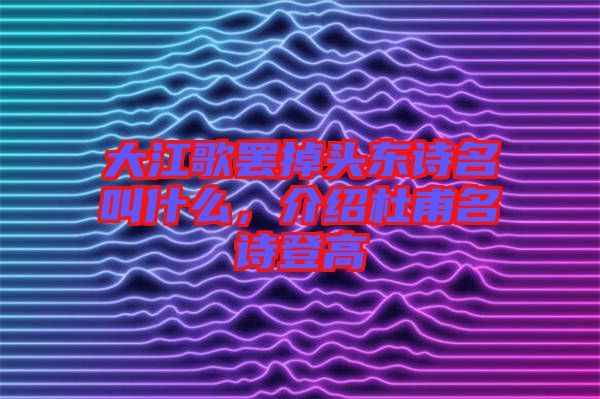 大江歌罷掉頭東詩(shī)名叫什么，介紹杜甫名詩(shī)登高