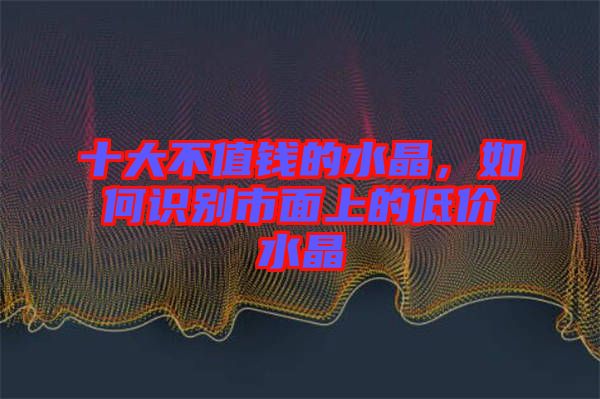 十大不值錢的水晶，如何識別市面上的低價(jià)水晶