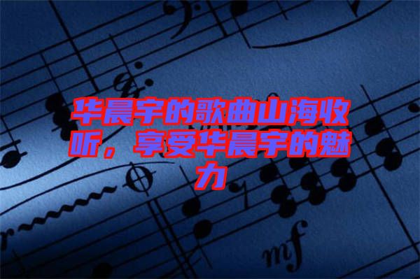 華晨宇的歌曲山海收聽，享受華晨宇的魅力