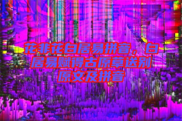 花非花白居易拼音，白居易賦得古原草送別原文及拼音
