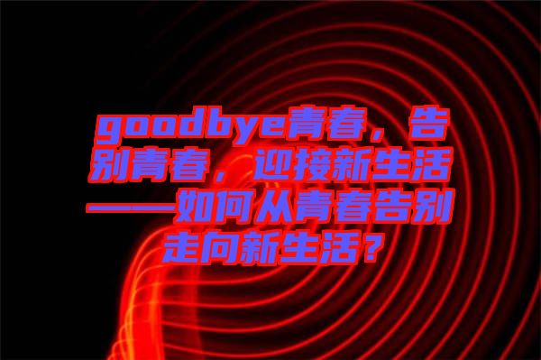 goodbye青春，告別青春，迎接新生活——如何從青春告別走向新生活？