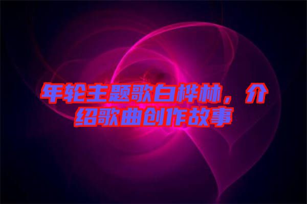 年輪主題歌白樺林，介紹歌曲創(chuàng)作故事