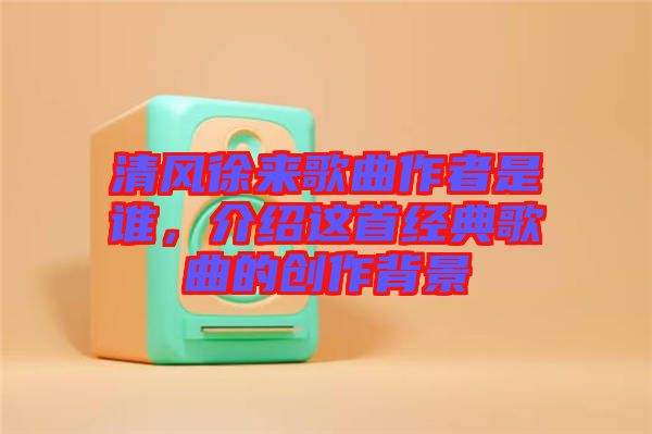 清風徐來歌曲作者是誰，介紹這首經(jīng)典歌曲的創(chuàng)作背景