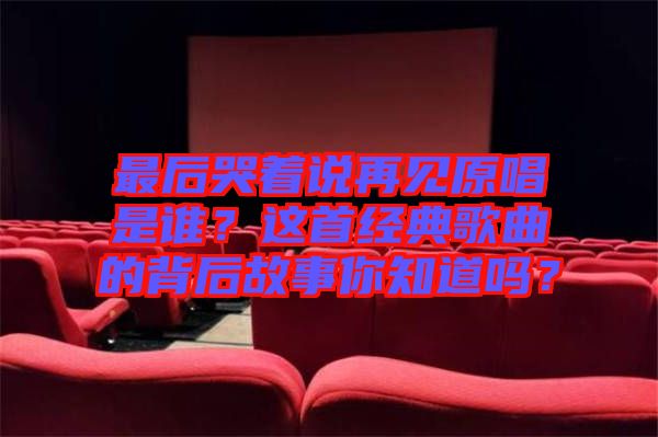 最后哭著說再見原唱是誰？這首經(jīng)典歌曲的背后故事你知道嗎？