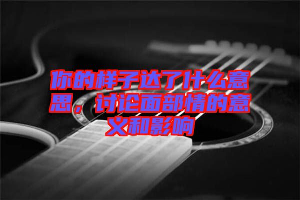 你的樣子達(dá)了什么意思，討論面部情的意義和影響