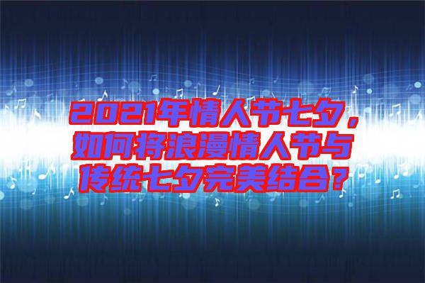 2021年情人節(jié)七夕，如何將浪漫情人節(jié)與傳統(tǒng)七夕完美結(jié)合？
