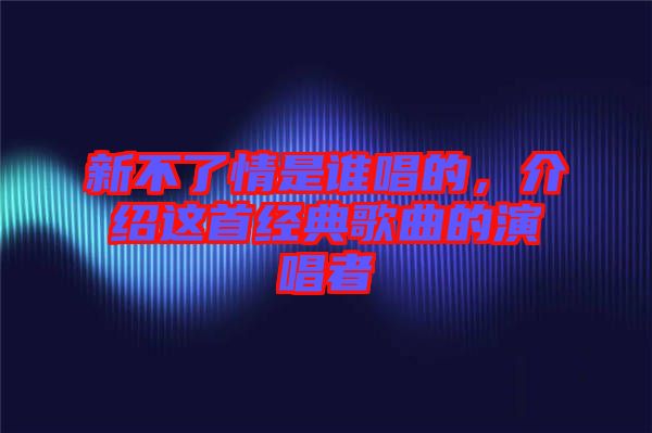 新不了情是誰(shuí)唱的，介紹這首經(jīng)典歌曲的演唱者