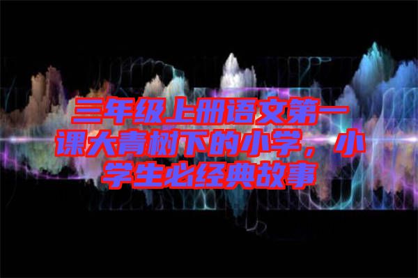 三年級(jí)上冊(cè)語(yǔ)文第一課大青樹下的小學(xué)，小學(xué)生必經(jīng)典故事