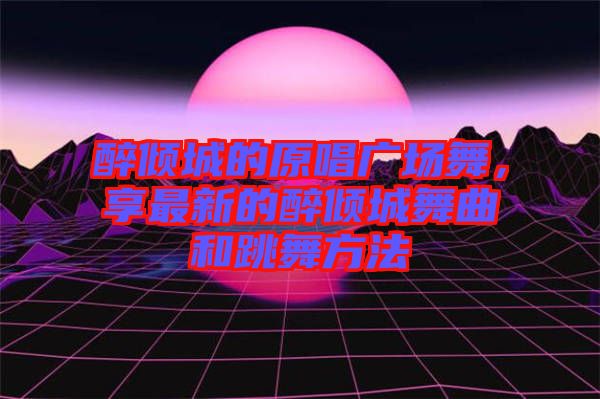 醉傾城的原唱廣場舞，享最新的醉傾城舞曲和跳舞方法