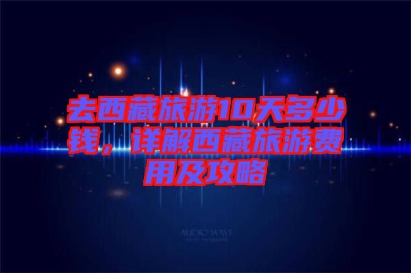 去西藏旅游10天多少錢，詳解西藏旅游費用及攻略