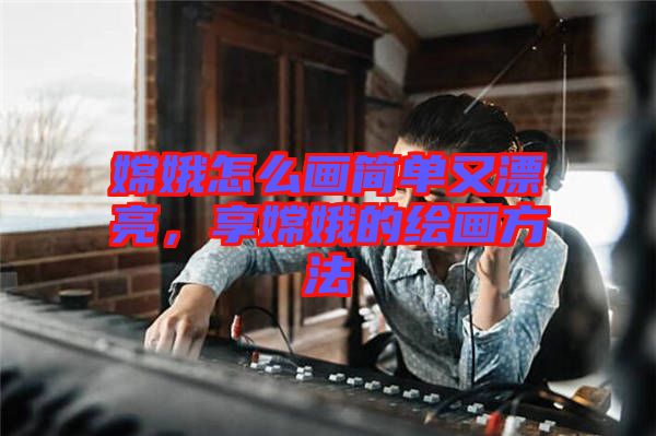 嫦娥怎么畫簡單又漂亮，享嫦娥的繪畫方法
