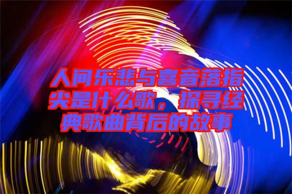 人間樂(lè)悲與喜音落指尖是什么歌，探尋經(jīng)典歌曲背后的故事