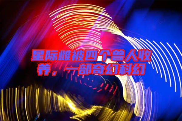 星際雌被四個獸人收養(yǎng)，一部奇幻科幻