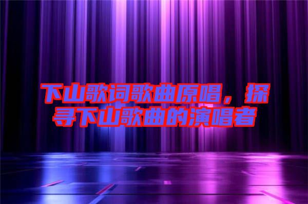 下山歌詞歌曲原唱，探尋下山歌曲的演唱者