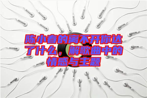 陳小春的離不開(kāi)你達(dá)了什么，解歌曲中的情感與主題