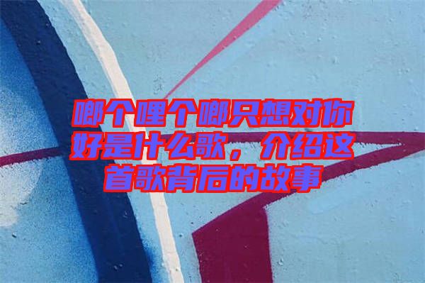 啷個(gè)哩個(gè)啷只想對(duì)你好是什么歌，介紹這首歌背后的故事