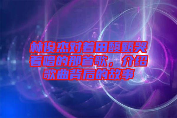 林俊杰對(duì)著田馥甄哭著唱的那首歌，介紹歌曲背后的故事