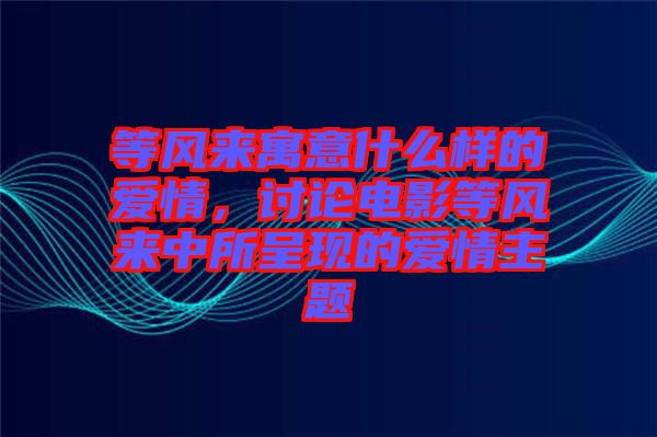 等風(fēng)來寓意什么樣的愛情，討論電影等風(fēng)來中所呈現(xiàn)的愛情主題