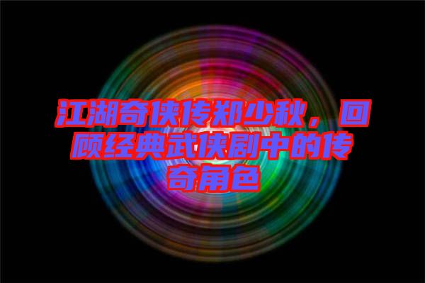 江湖奇?zhèn)b傳鄭少秋，回顧經典武俠劇中的傳奇角色