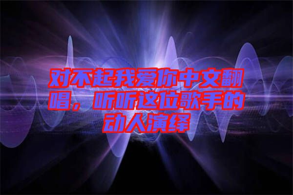 對不起我愛你中文翻唱，聽聽這位歌手的動人演繹