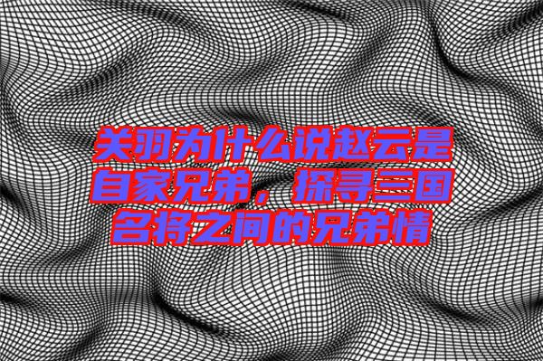 關(guān)羽為什么說趙云是自家兄弟，探尋三國名將之間的兄弟情