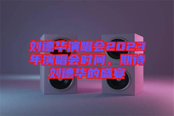 劉德華演唱會(huì)2023年演唱會(huì)時(shí)間，期待劉德華的盛宴