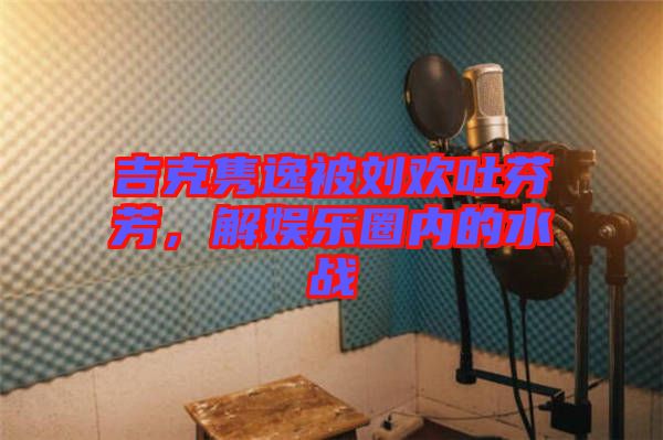 吉克雋逸被劉歡吐芬芳，解娛樂(lè)圈內(nèi)的水戰(zhàn)
