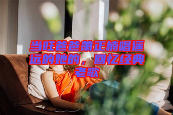 當(dāng)旺爸爸蕭正楠唱遙遠(yuǎn)的她的，回憶經(jīng)典老歌