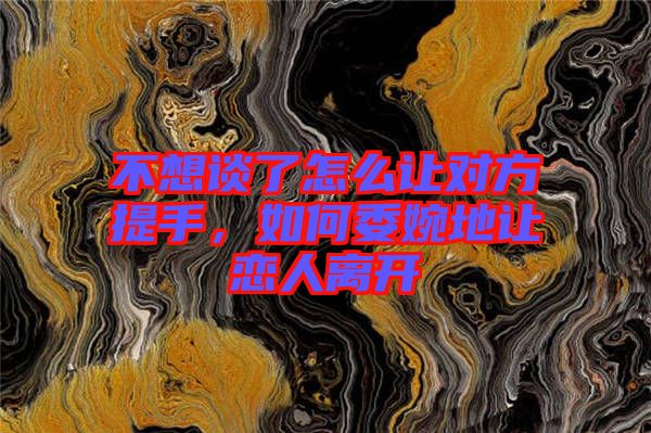 不想談了怎么讓對方提手，如何委婉地讓戀人離開