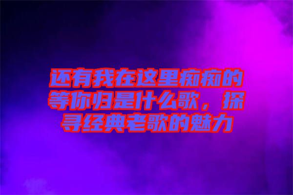 還有我在這里癡癡的等你歸是什么歌，探尋經(jīng)典老歌的魅力