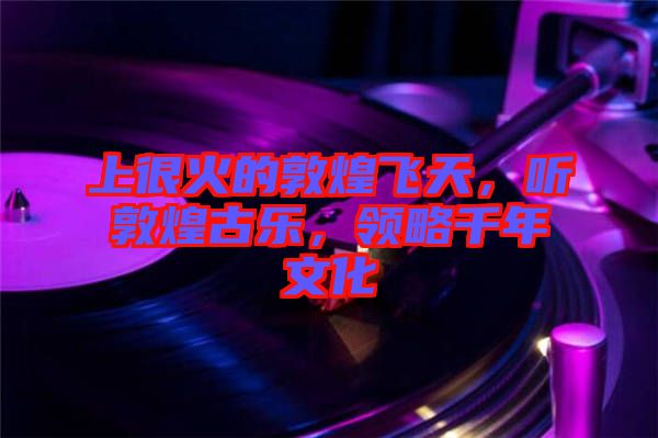 上很火的敦煌飛天，聽敦煌古樂，領(lǐng)略千年文化