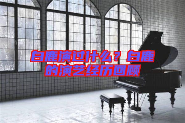 白鹿演過(guò)什么？白鹿的演藝經(jīng)歷回顧