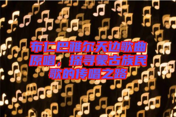 布仁巴雅爾天邊歌曲原唱，探尋蒙古族民歌的傳唱之路