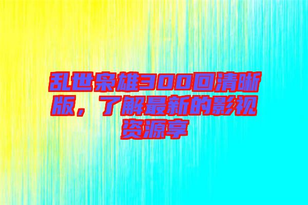亂世梟雄300回清晰版，了解最新的影視資源享